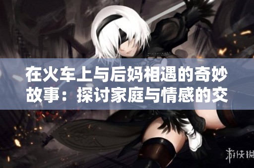 在火车上与后妈相遇的奇妙故事：探讨家庭与情感的交错
