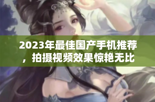 2023年最佳国产手机推荐，拍摄视频效果惊艳无比