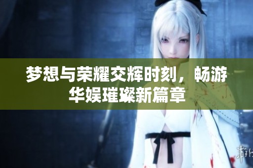 梦想与荣耀交辉时刻，畅游华娱璀璨新篇章