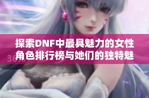探索DNF中最具魅力的女性角色排行榜与她们的独特魅力