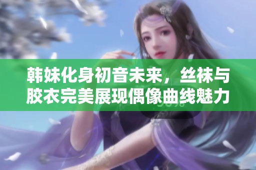 韩妹化身初音未来，丝袜与胶衣完美展现偶像曲线魅力