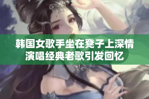 韩国女歌手坐在凳子上深情演唱经典老歌引发回忆