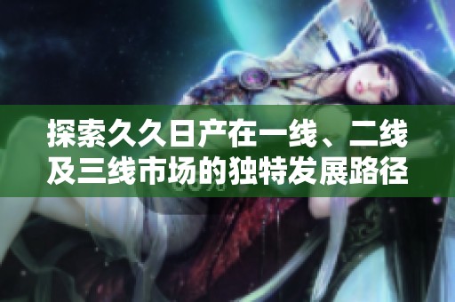 探索久久日产在一线、二线及三线市场的独特发展路径