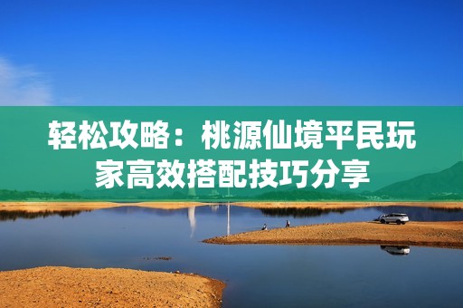 轻松攻略：桃源仙境平民玩家高效搭配技巧分享