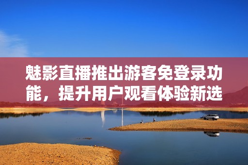 魅影直播推出游客免登录功能，提升用户观看体验新选择