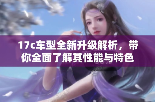 17c车型全新升级解析，带你全面了解其性能与特色