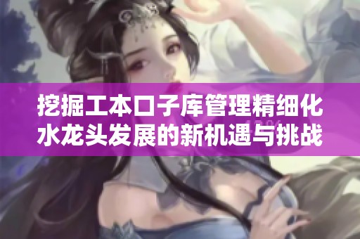 挖掘工本口子库管理精细化水龙头发展的新机遇与挑战