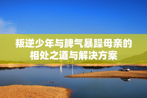 叛逆少年与脾气暴躁母亲的相处之道与解决方案