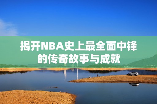 揭开NBA史上最全面中锋的传奇故事与成就