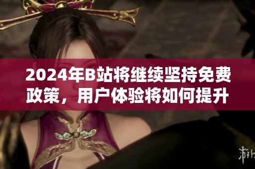 2024年B站将继续坚持免费政策，用户体验将如何提升