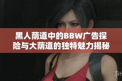 黑人荫道中的BBW广告探险与大荫道的独特魅力揭秘