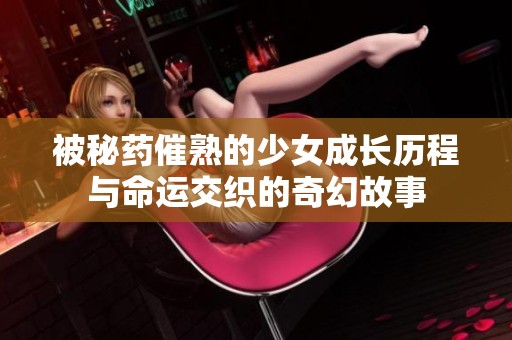 被秘药催熟的少女成长历程与命运交织的奇幻故事
