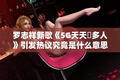 罗志祥新歌《5G天天奭多人》引发热议究竟是什么意思