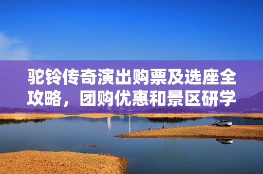 驼铃传奇演出购票及选座全攻略，团购优惠和景区研学信息一览