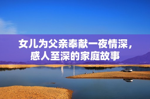 女儿为父亲奉献一夜情深，感人至深的家庭故事