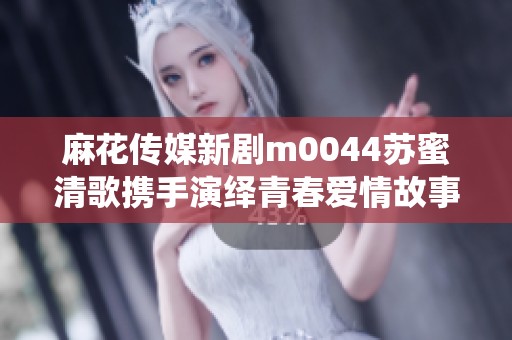 麻花传媒新剧m0044苏蜜清歌携手演绎青春爱情故事