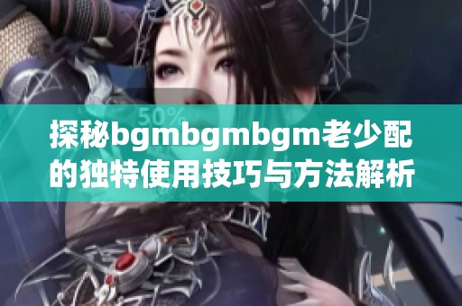 探秘bgmbgmbgm老少配的独特使用技巧与方法解析