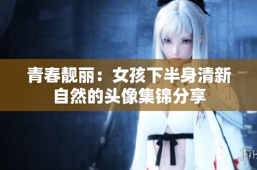 青春靓丽：女孩下半身清新自然的头像集锦分享