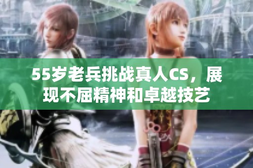 55岁老兵挑战真人CS，展现不屈精神和卓越技艺