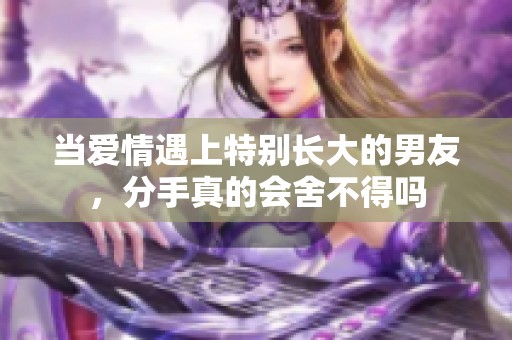 当爱情遇上特别长大的男友，分手真的会舍不得吗