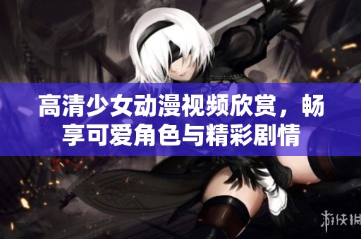 高清少女动漫视频欣赏，畅享可爱角色与精彩剧情