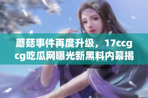 蘑菇事件再度升级，17ccgcg吃瓜网曝光新黑料内幕揭秘