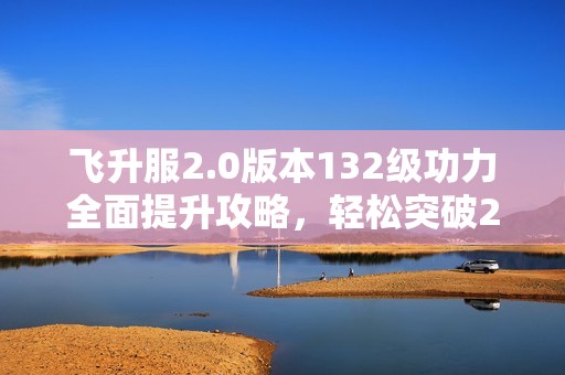 飞升服2.0版本132级功力全面提升攻略，轻松突破2100+