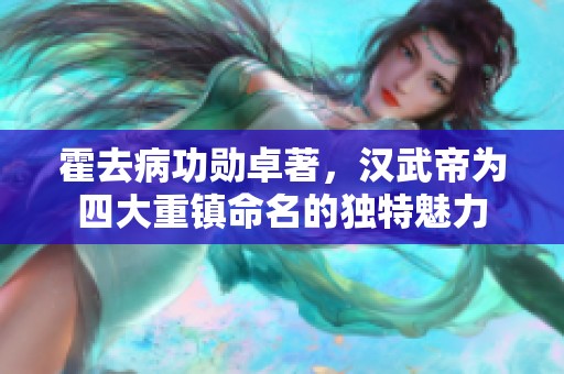 霍去病功勋卓著，汉武帝为四大重镇命名的独特魅力