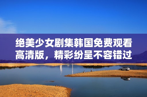 绝美少女剧集韩国免费观看高清版，精彩纷呈不容错过