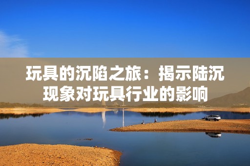玩具的沉陷之旅：揭示陆沉现象对玩具行业的影响