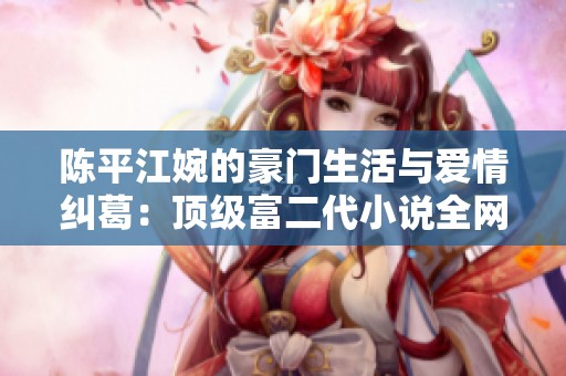陈平江婉的豪门生活与爱情纠葛：顶级富二代小说全网免费阅读