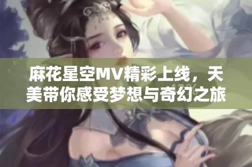 麻花星空MV精彩上线，天美带你感受梦想与奇幻之旅