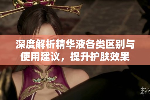 深度解析精华液各类区别与使用建议，提升护肤效果