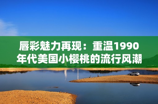 唇彩魅力再现：重温1990年代美国小樱桃的流行风潮