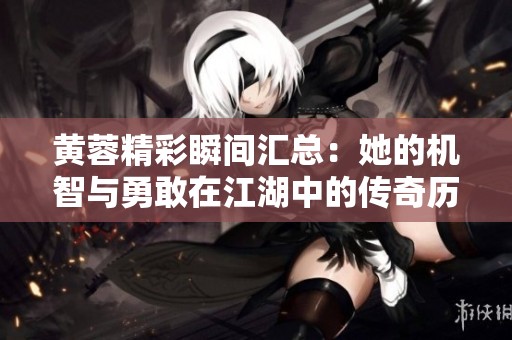 黄蓉精彩瞬间汇总：她的机智与勇敢在江湖中的传奇历程