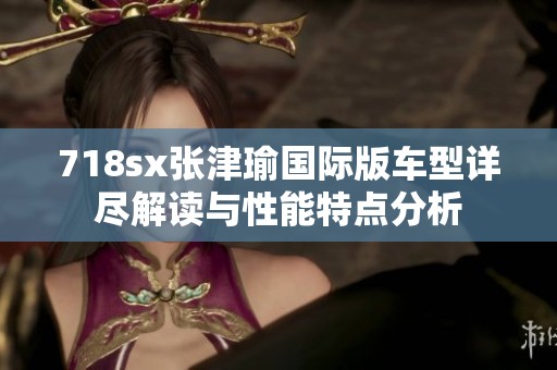 718sx张津瑜国际版车型详尽解读与性能特点分析