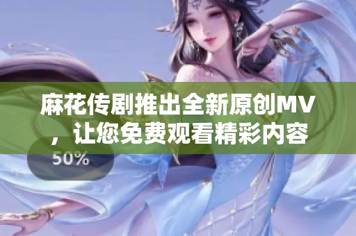 麻花传剧推出全新原创MV，让您免费观看精彩内容
