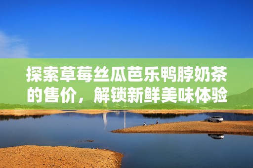 探索草莓丝瓜芭乐鸭脖奶茶的售价，解锁新鲜美味体验