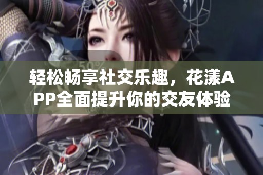 轻松畅享社交乐趣，花漾APP全面提升你的交友体验