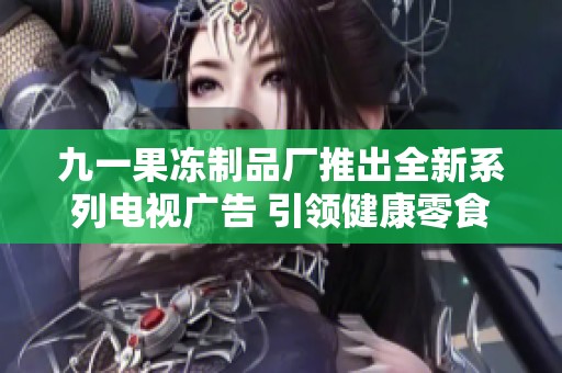九一果冻制品厂推出全新系列电视广告 引领健康零食新风尚