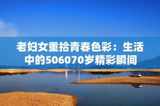 老妇女重拾青春色彩：生活中的506070岁精彩瞬间