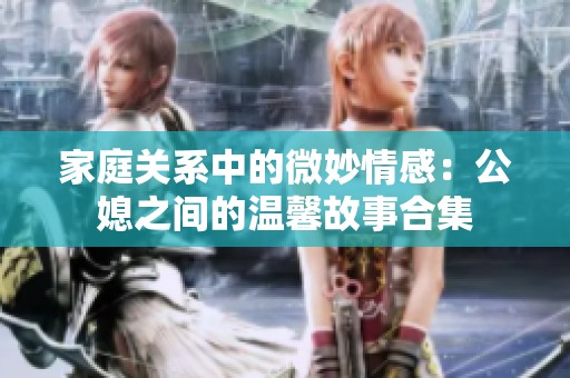 家庭关系中的微妙情感：公媳之间的温馨故事合集