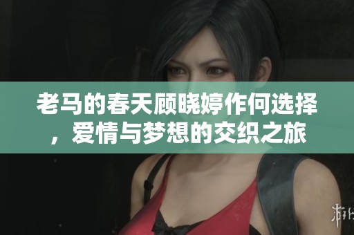 老马的春天顾晓婷作何选择，爱情与梦想的交织之旅