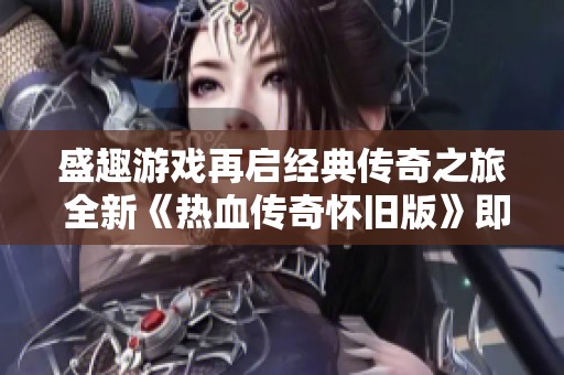 盛趣游戏再启经典传奇之旅 全新《热血传奇怀旧版》即将上线