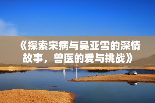 《探索宋病与吴亚雪的深情故事，兽医的爱与挑战》