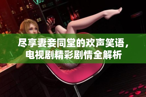 尽享妻妾同堂的欢声笑语，电视剧精彩剧情全解析