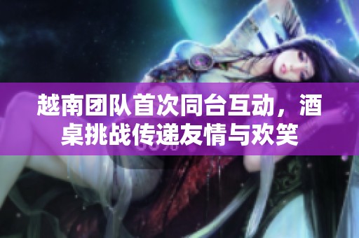 越南团队首次同台互动，酒桌挑战传递友情与欢笑