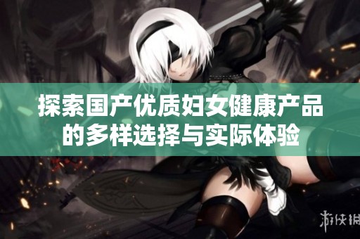 探索国产优质妇女健康产品的多样选择与实际体验
