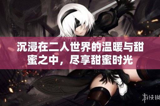 沉浸在二人世界的温暖与甜蜜之中，尽享甜蜜时光