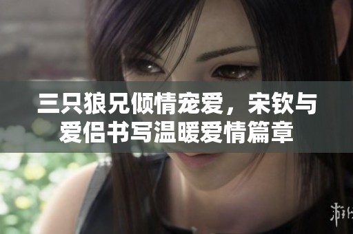 三只狼兄倾情宠爱，宋钦与爱侣书写温暖爱情篇章